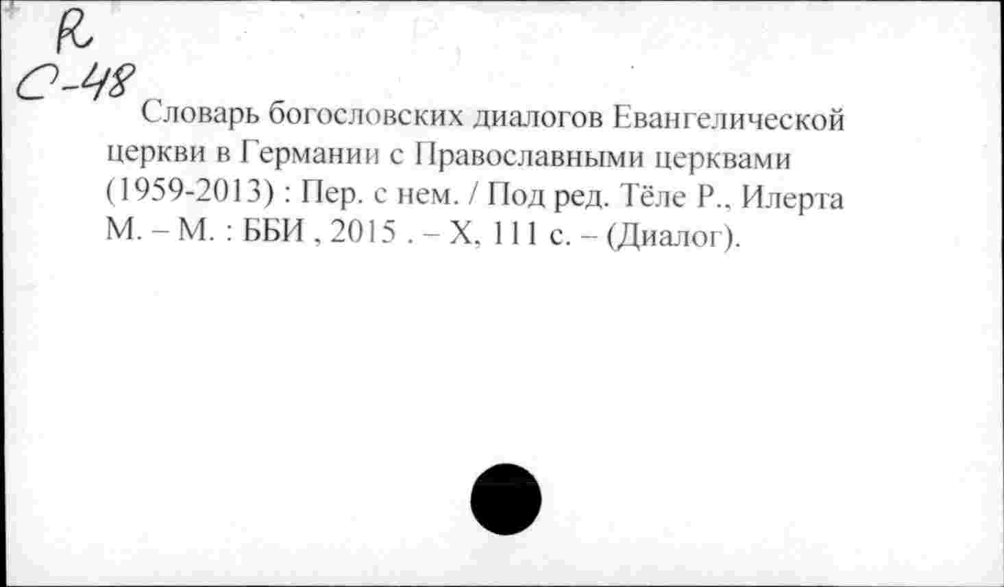 ﻿Словарь богословских диалогов Евангелической церкви в Германии с Православными церквами (1959-2013): Пер. с нем. / Под ред. Тёле Р.. Илерта М. - М. : ББИ , 2015 . - X, 111 с. - (Диалог).